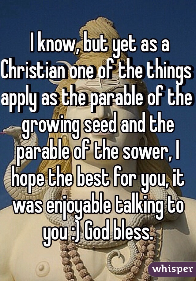  I know, but yet as a Christian one of the things apply as the parable of the growing seed and the parable of the sower, I hope the best for you, it was enjoyable talking to you :) God bless.