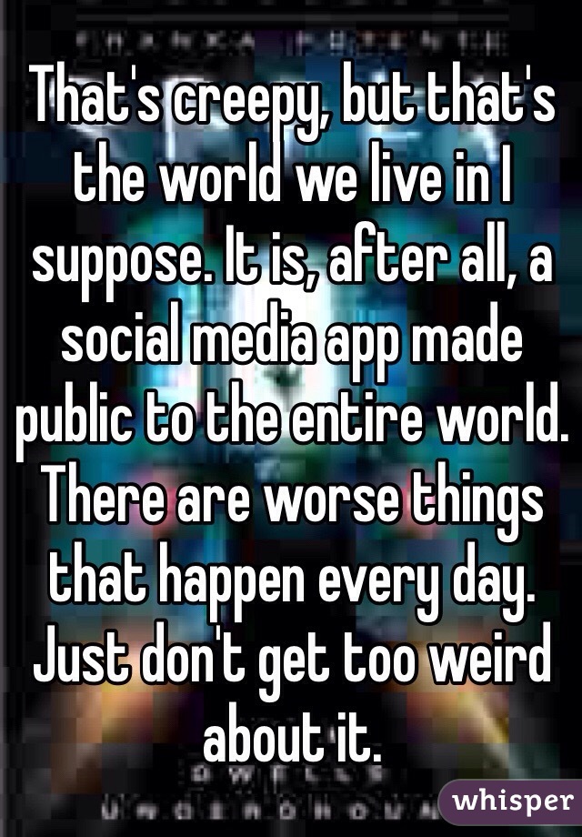 That's creepy, but that's the world we live in I suppose. It is, after all, a social media app made public to the entire world. There are worse things that happen every day. Just don't get too weird about it. 