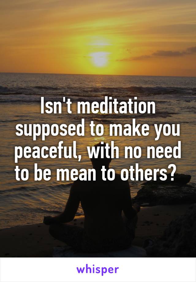 Isn't meditation supposed to make you peaceful, with no need to be mean to others? 
