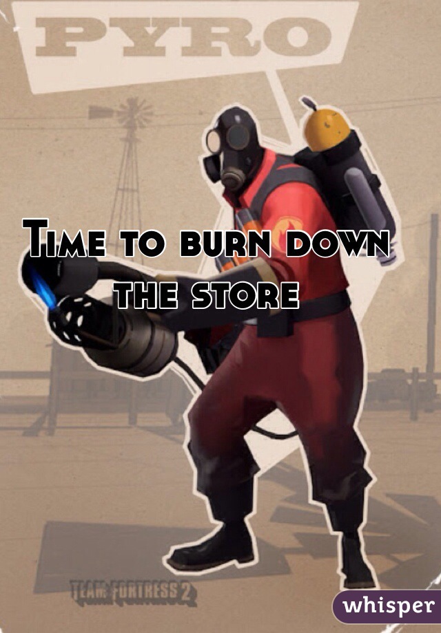 Time to burn down the store
