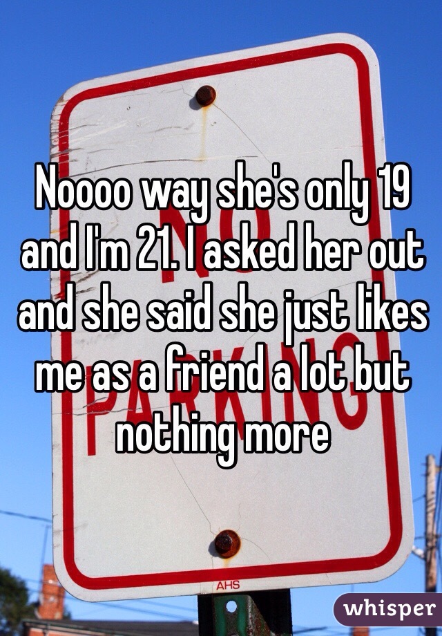 Noooo way she's only 19 and I'm 21. I asked her out and she said she just likes me as a friend a lot but nothing more