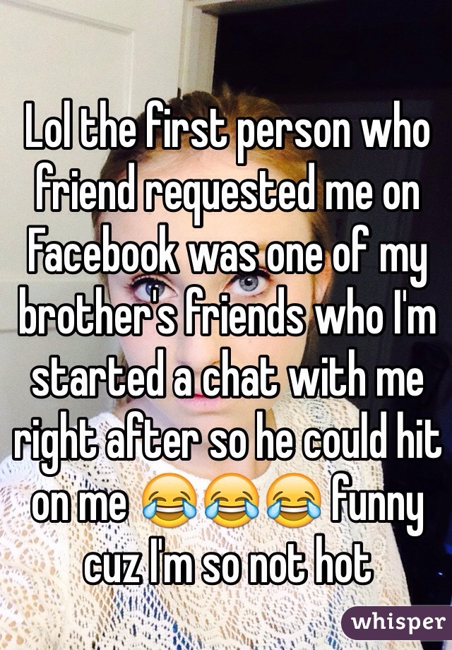 Lol the first person who friend requested me on Facebook was one of my brother's friends who I'm started a chat with me right after so he could hit on me 😂😂😂 funny cuz I'm so not hot