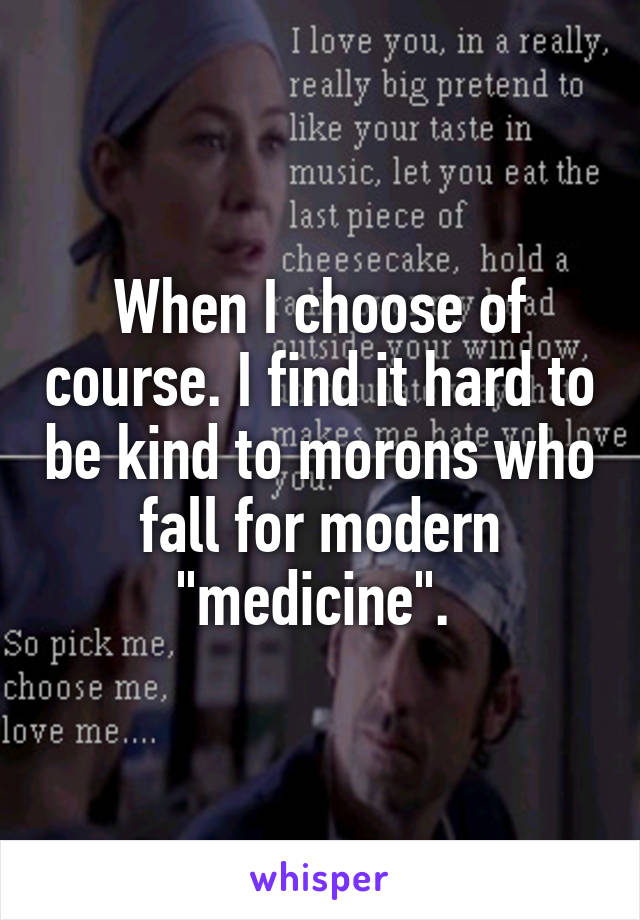 When I choose of course. I find it hard to be kind to morons who fall for modern "medicine". 