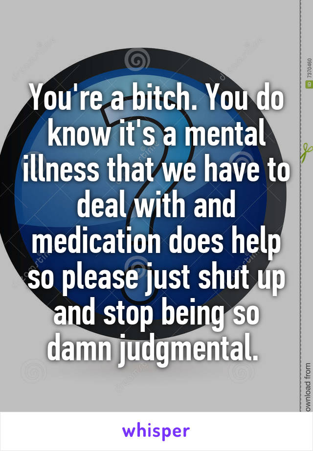 You're a bitch. You do know it's a mental illness that we have to deal with and medication does help so please just shut up and stop being so damn judgmental. 