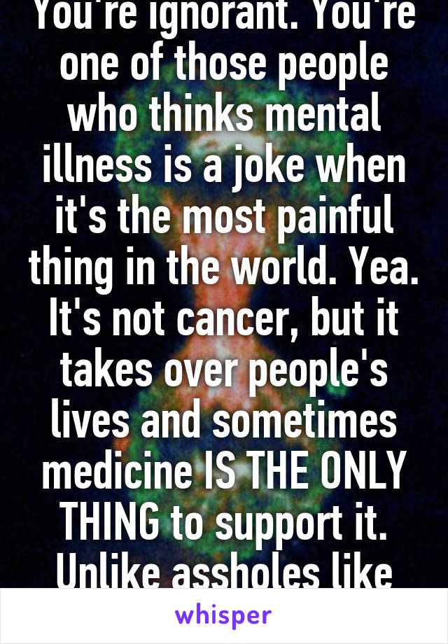 You're ignorant. You're one of those people who thinks mental illness is a joke when it's the most painful thing in the world. Yea. It's not cancer, but it takes over people's lives and sometimes medicine IS THE ONLY THING to support it. Unlike assholes like YOU. 