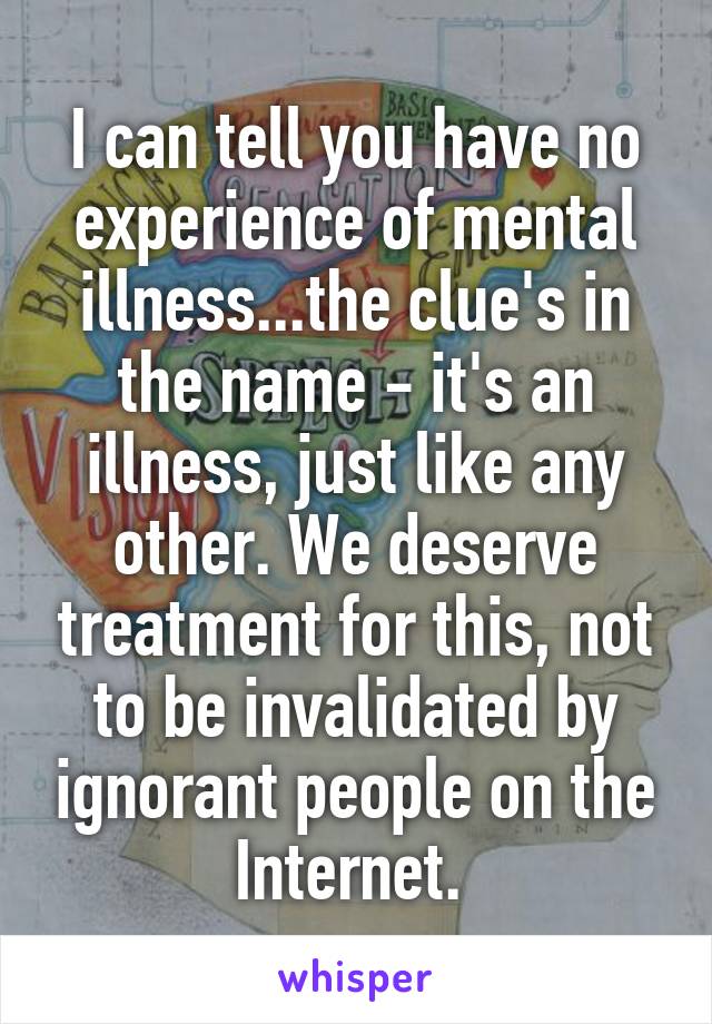 I can tell you have no experience of mental illness...the clue's in the name - it's an illness, just like any other. We deserve treatment for this, not to be invalidated by ignorant people on the Internet. 