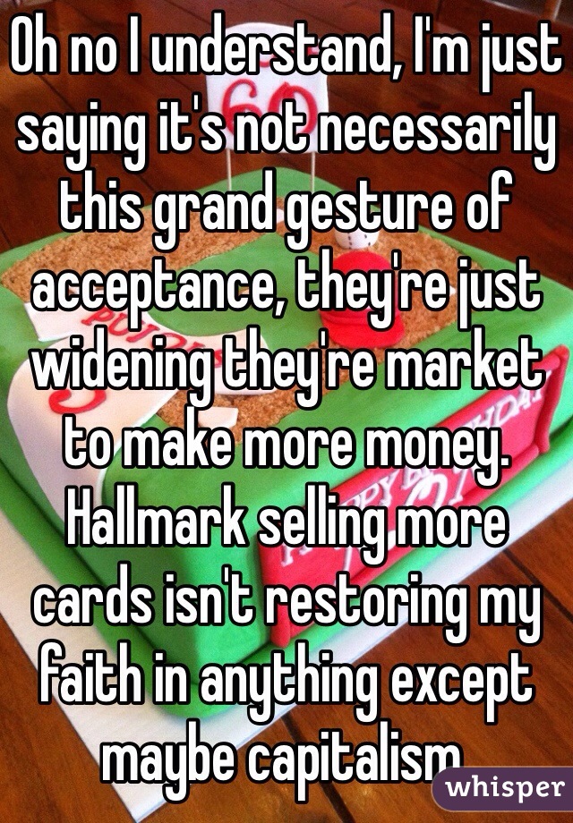 Oh no I understand, I'm just saying it's not necessarily this grand gesture of acceptance, they're just widening they're market to make more money. Hallmark selling more cards isn't restoring my faith in anything except maybe capitalism.