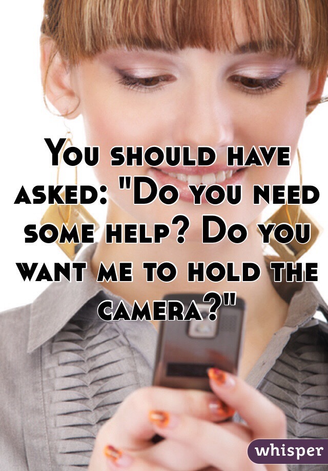 You should have asked: "Do you need some help? Do you want me to hold the camera?" 