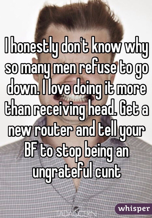 I honestly don't know why so many men refuse to go down. I love doing it more than receiving head. Get a new router and tell your BF to stop being an ungrateful cunt 