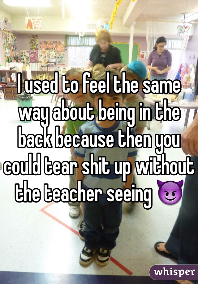 I used to feel the same way about being in the back because then you could tear shit up without the teacher seeing 😈