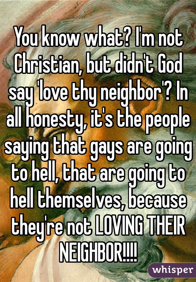 You know what? I'm not Christian, but didn't God say 'love thy neighbor'? In all honesty, it's the people saying that gays are going to hell, that are going to hell themselves, because they're not LOVING THEIR NEIGHBOR!!!!