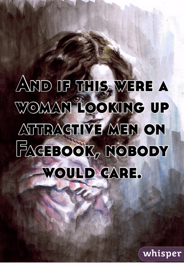 And if this were a woman looking up attractive men on Facebook, nobody would care.
