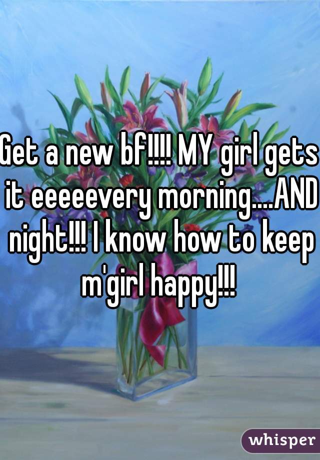 Get a new bf!!!! MY girl gets it eeeeevery morning....AND night!!! I know how to keep m'girl happy!!! 