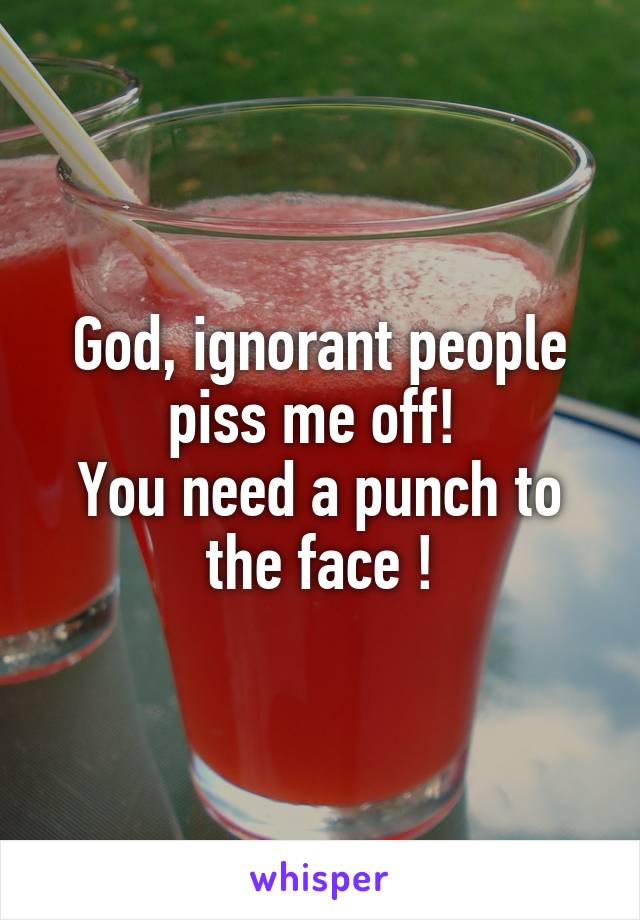 God, ignorant people piss me off! 
You need a punch to the face !