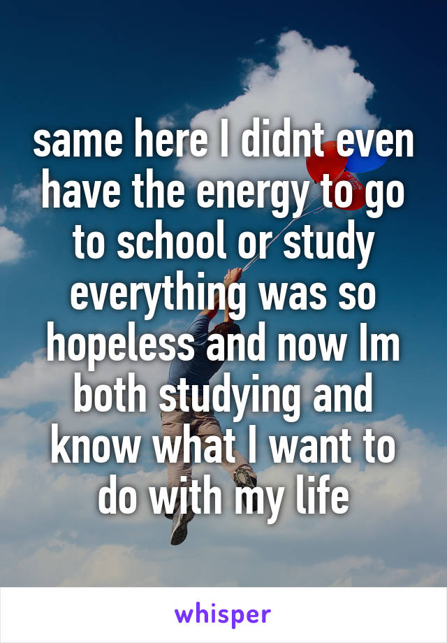 same here I didnt even have the energy to go to school or study everything was so hopeless and now Im both studying and know what I want to do with my life