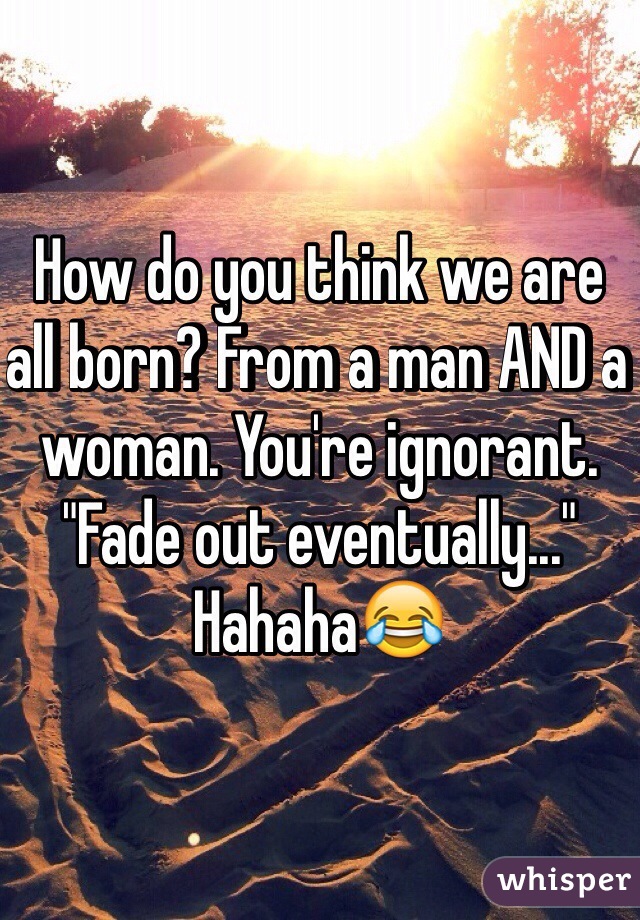 How do you think we are all born? From a man AND a woman. You're ignorant. "Fade out eventually..." Hahaha😂