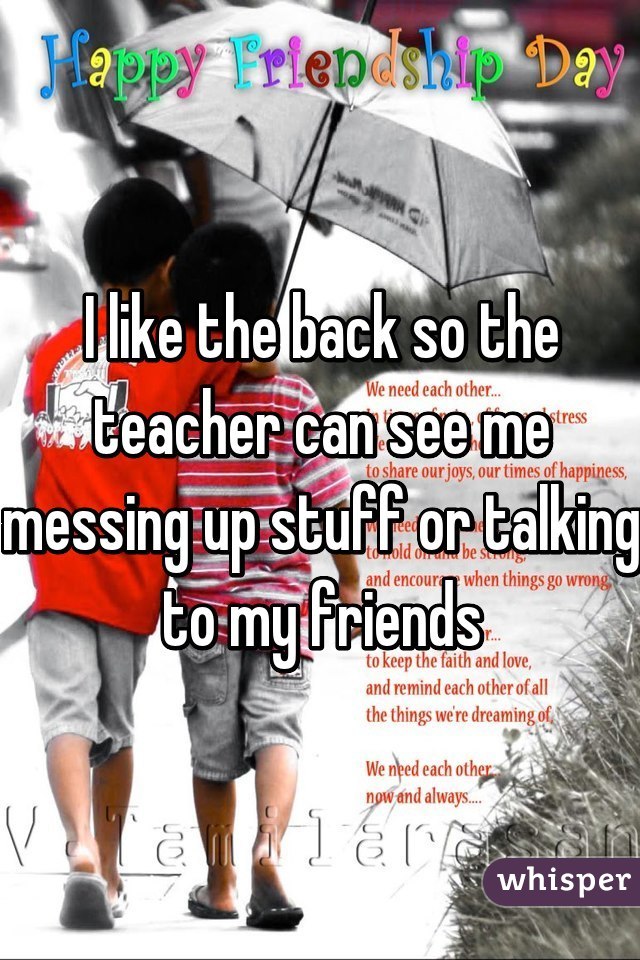 I like the back so the teacher can see me messing up stuff or talking to my friends