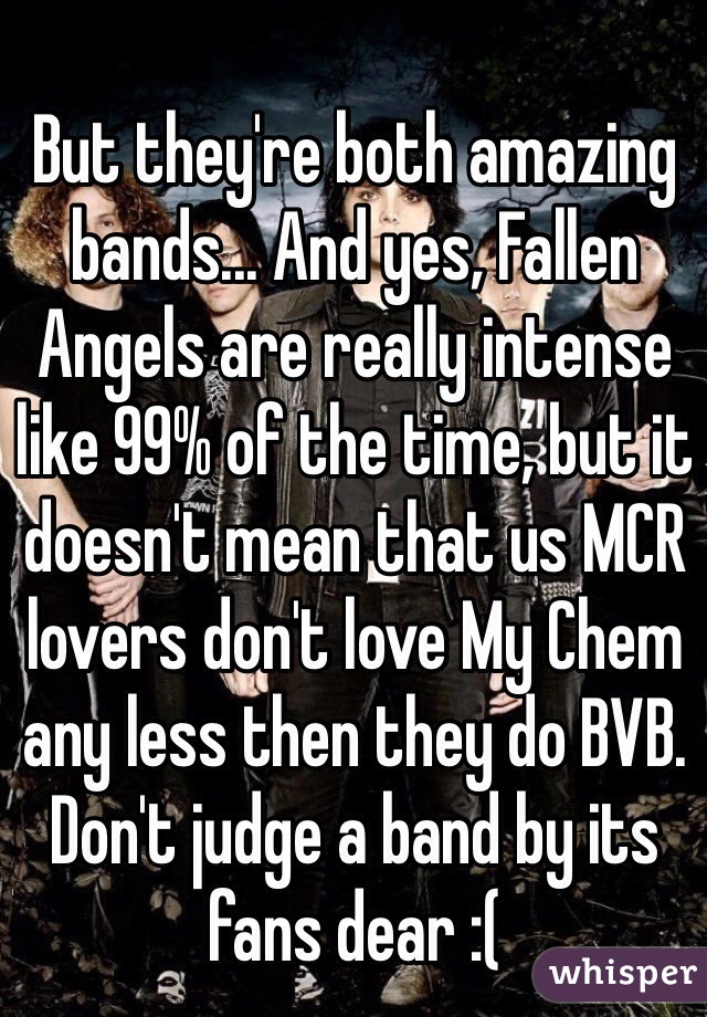 But they're both amazing bands... And yes, Fallen Angels are really intense like 99% of the time, but it doesn't mean that us MCR lovers don't love My Chem any less then they do BVB. Don't judge a band by its fans dear :( 