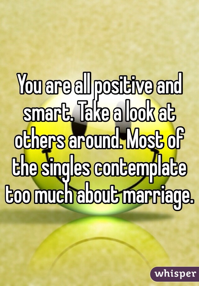 You are all positive and smart. Take a look at others around. Most of the singles contemplate too much about marriage. 