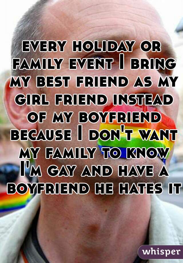 every holiday or family event I bring my best friend as my girl friend instead of my boyfriend because I don't want my family to know I'm gay and have a boyfriend he hates it 