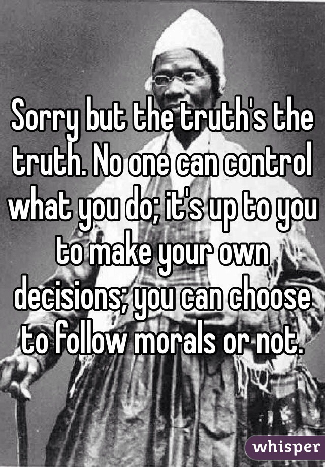 Sorry but the truth's the truth. No one can control what you do; it's up to you to make your own decisions; you can choose to follow morals or not. 