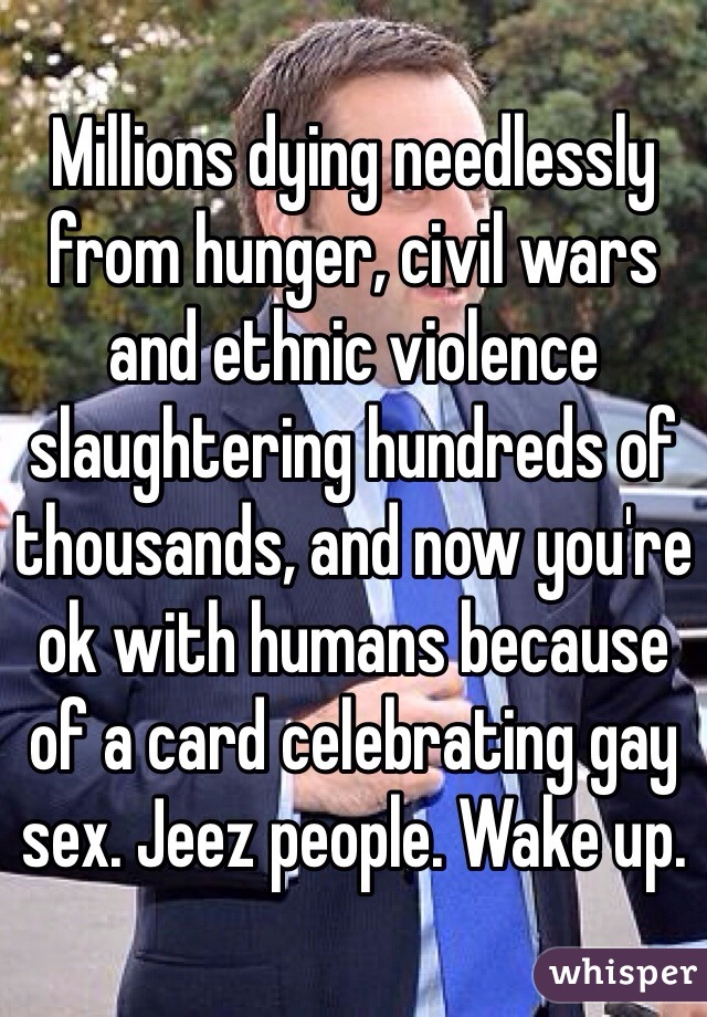 Millions dying needlessly from hunger, civil wars and ethnic violence slaughtering hundreds of thousands, and now you're ok with humans because of a card celebrating gay sex. Jeez people. Wake up.