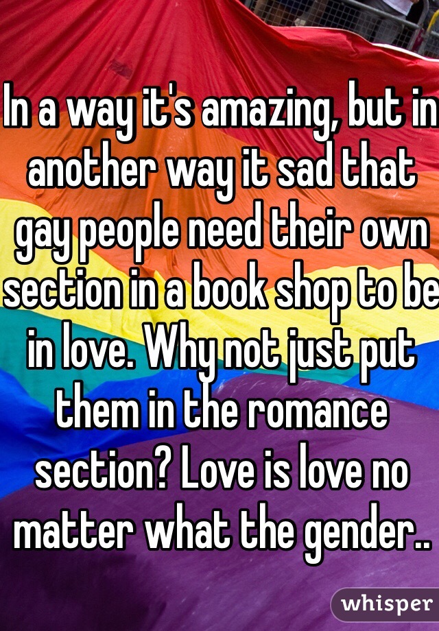 In a way it's amazing, but in another way it sad that gay people need their own section in a book shop to be in love. Why not just put them in the romance section? Love is love no matter what the gender.. 