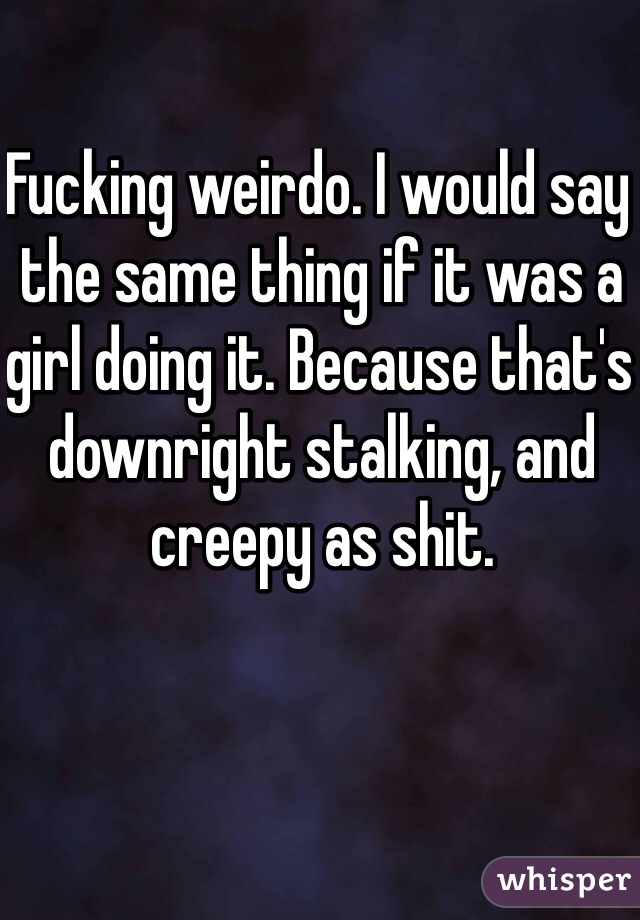 Fucking weirdo. I would say the same thing if it was a girl doing it. Because that's downright stalking, and creepy as shit. 
