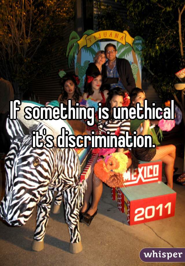If something is unethical it's discrimination.