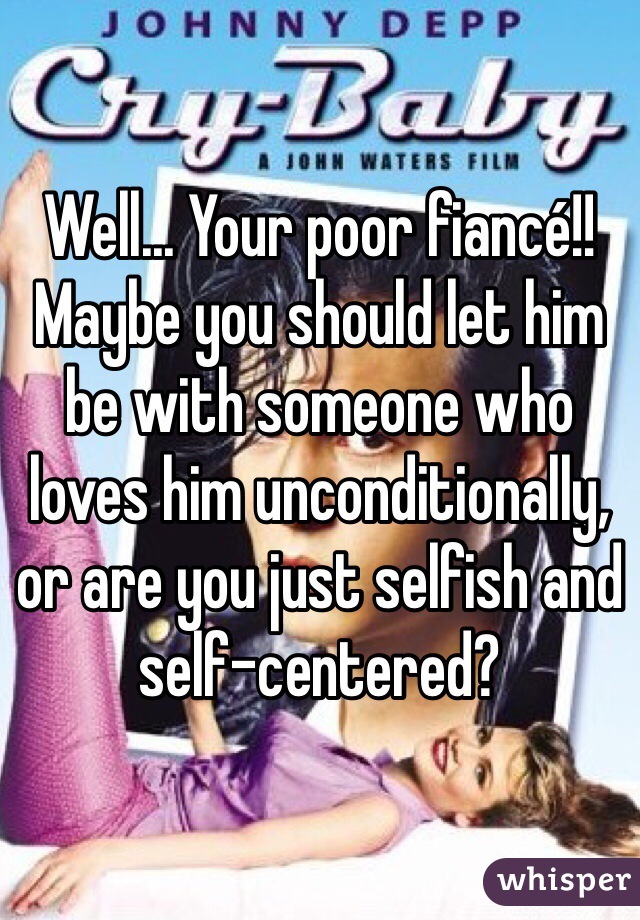 Well... Your poor fiancé!!  Maybe you should let him be with someone who loves him unconditionally, or are you just selfish and self-centered?