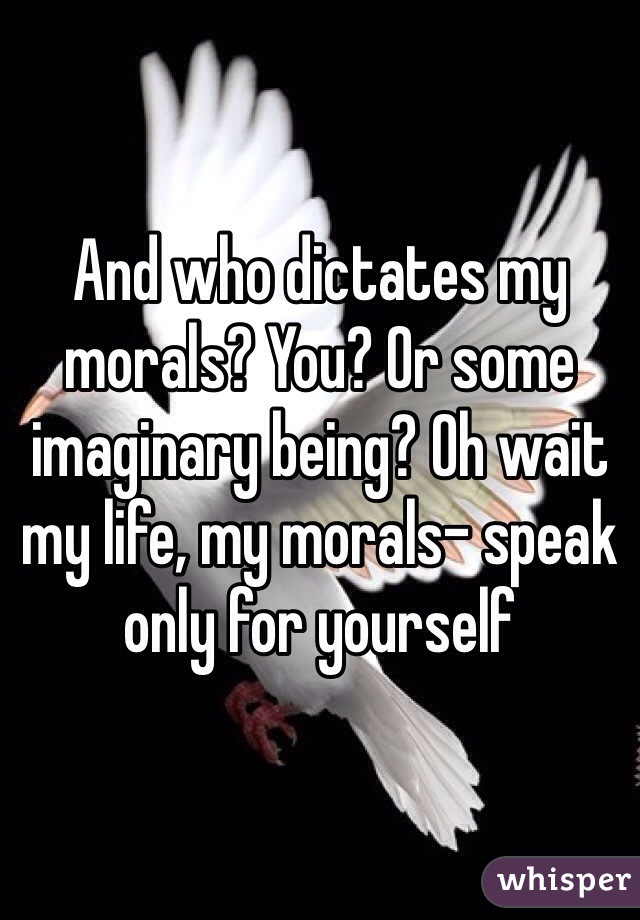And who dictates my morals? You? Or some imaginary being? Oh wait my life, my morals- speak only for yourself 