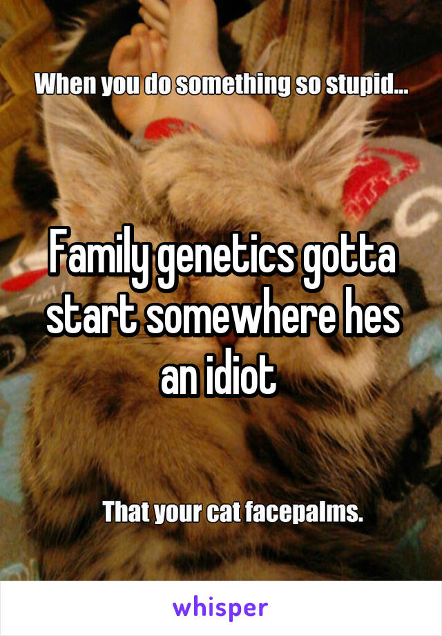 Family genetics gotta start somewhere hes an idiot 