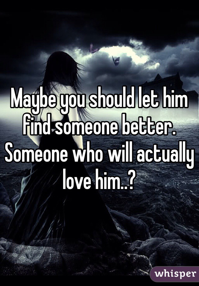 Maybe you should let him find someone better. Someone who will actually love him..?