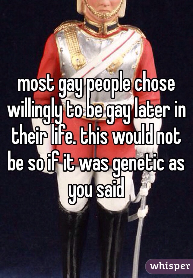 most gay people chose willingly to be gay later in their life. this would not be so if it was genetic as you said