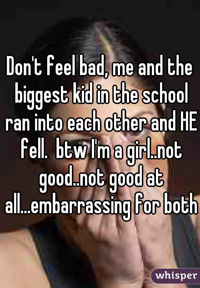 Don't feel bad, me and the biggest kid in the school ran into each other and HE fell.  btw I'm a girl..not good..not good at all...embarrassing for both