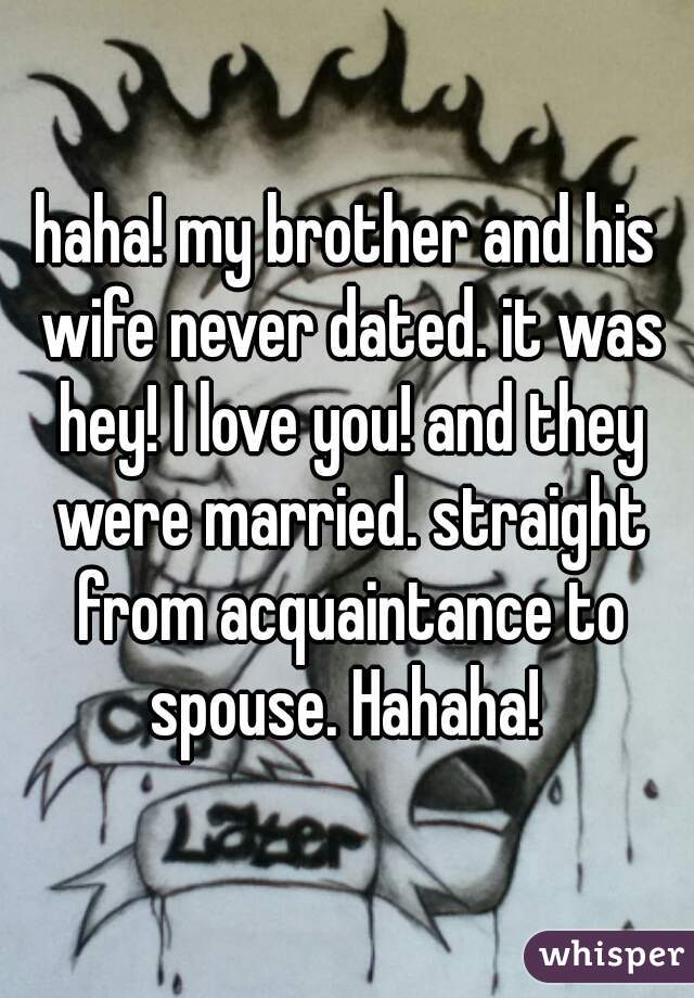 haha! my brother and his wife never dated. it was hey! I love you! and they were married. straight from acquaintance to spouse. Hahaha! 