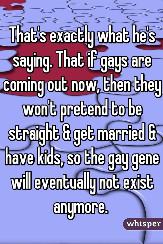 That's exactly what he's saying. That if gays are coming out now, then they won't pretend to be straight & get married & have kids, so the gay gene will eventually not exist anymore. 