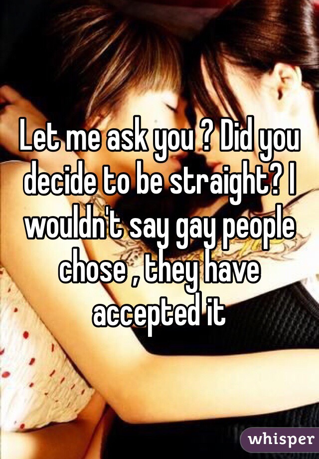 Let me ask you ? Did you decide to be straight? I wouldn't say gay people chose , they have accepted it 