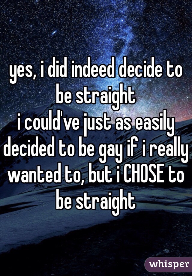 yes, i did indeed decide to be straight
i could've just as easily decided to be gay if i really wanted to, but i CHOSE to be straight