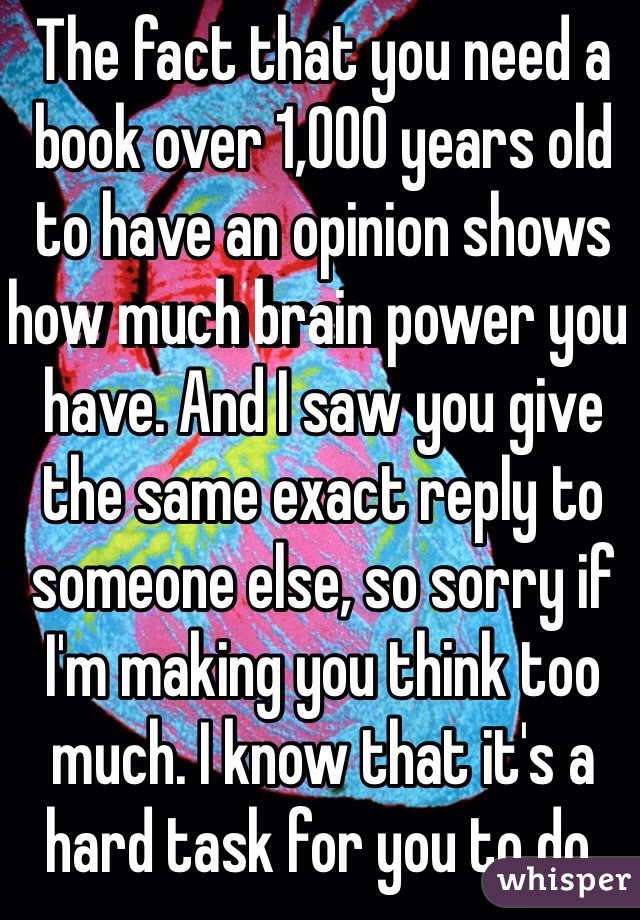 The fact that you need a book over 1,000 years old to have an opinion shows how much brain power you have. And I saw you give the same exact reply to someone else, so sorry if I'm making you think too much. I know that it's a hard task for you to do.