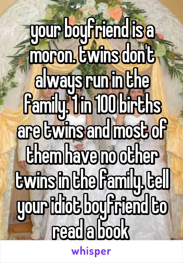 your boyfriend is a moron. twins don't always run in the family. 1 in 100 births are twins and most of them have no other twins in the family. tell your idiot boyfriend to read a book 