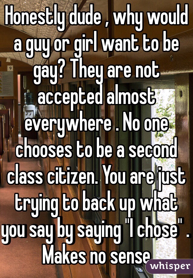 Honestly dude , why would a guy or girl want to be gay? They are not accepted almost everywhere . No one chooses to be a second class citizen. You are just trying to back up what you say by saying "I chose" . Makes no sense 