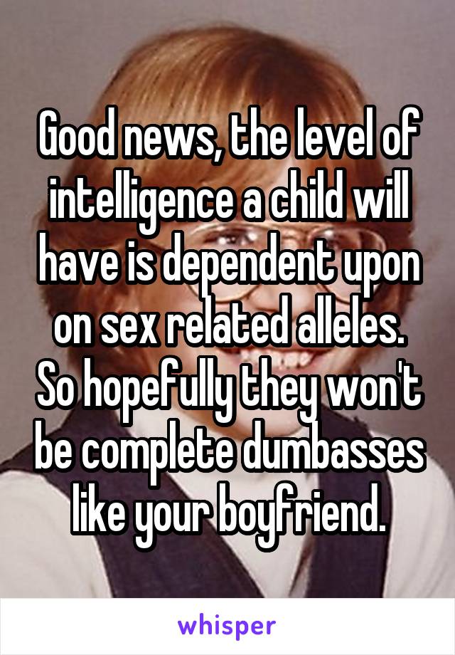 Good news, the level of intelligence a child will have is dependent upon on sex related alleles. So hopefully they won't be complete dumbasses like your boyfriend.