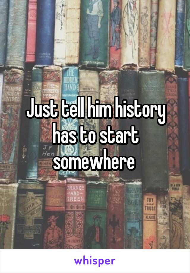 Just tell him history has to start somewhere 