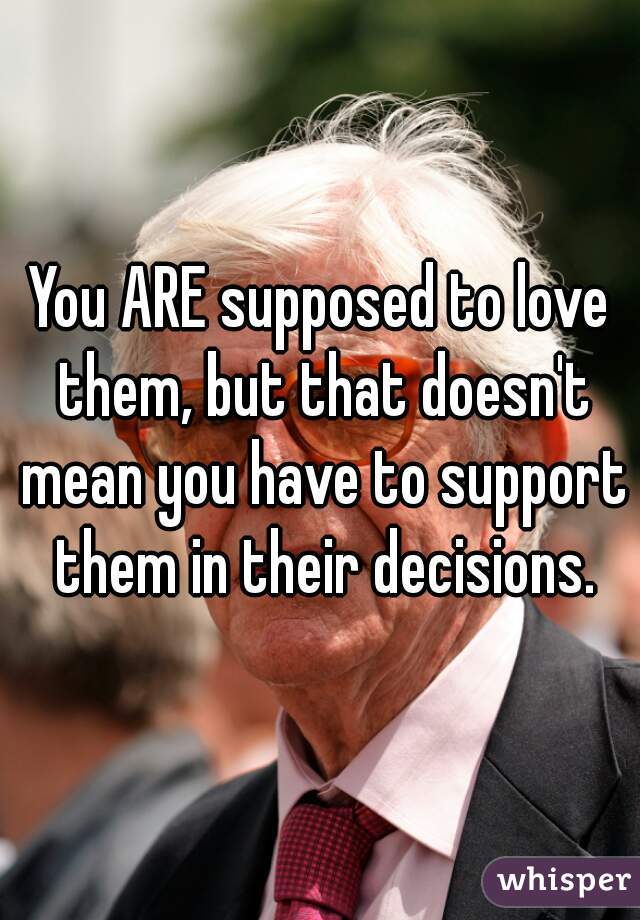 You ARE supposed to love them, but that doesn't mean you have to support them in their decisions.