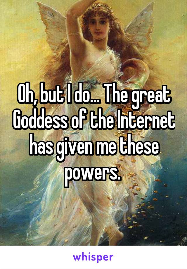 Oh, but I do... The great Goddess of the Internet has given me these powers. 