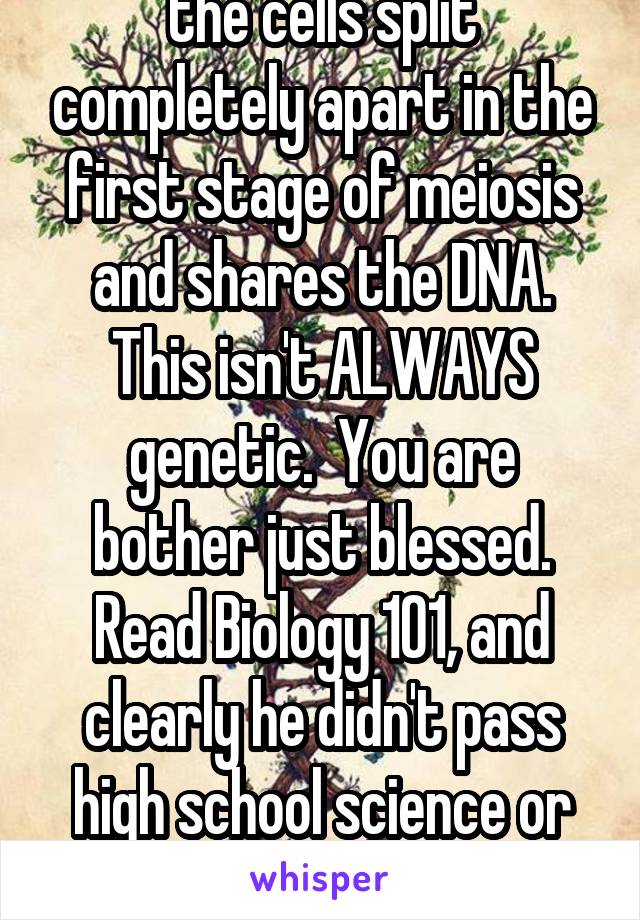 twins are made when the cells split completely apart in the first stage of meiosis and shares the DNA. This isn't ALWAYS genetic.  You are bother just blessed. Read Biology 101, and clearly he didn't pass high school science or im sure he'd know this.   