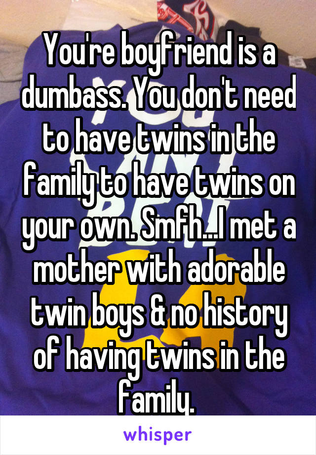 You're boyfriend is a dumbass. You don't need to have twins in the family to have twins on your own. Smfh...I met a mother with adorable twin boys & no history of having twins in the family. 