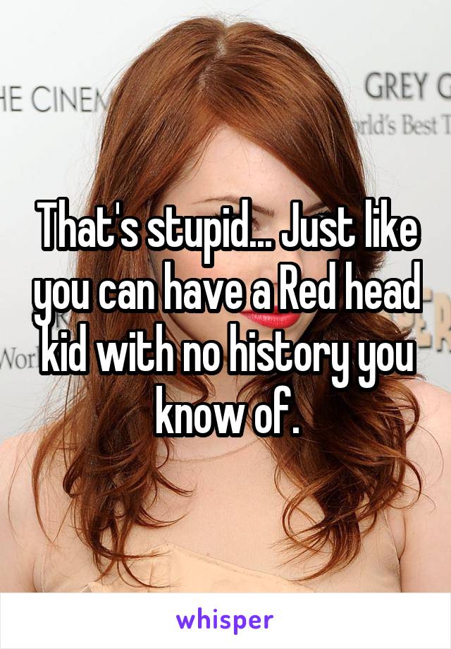 That's stupid... Just like you can have a Red head kid with no history you know of.