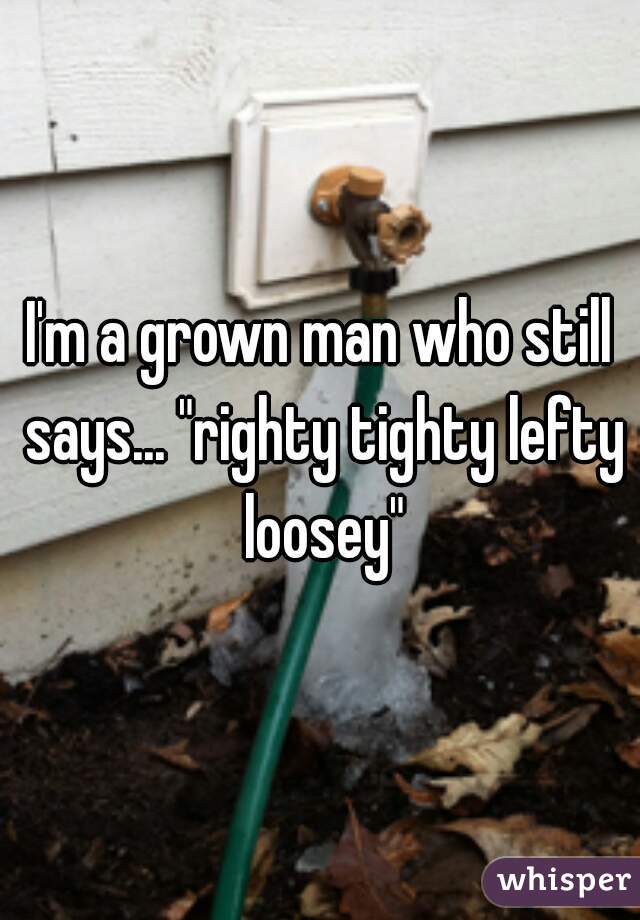I'm a grown man who still says... "righty tighty lefty loosey"